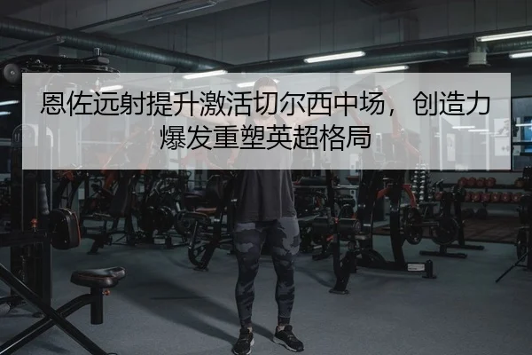 恩佐远射提升激活切尔西中场，创造力爆发重塑英超格局